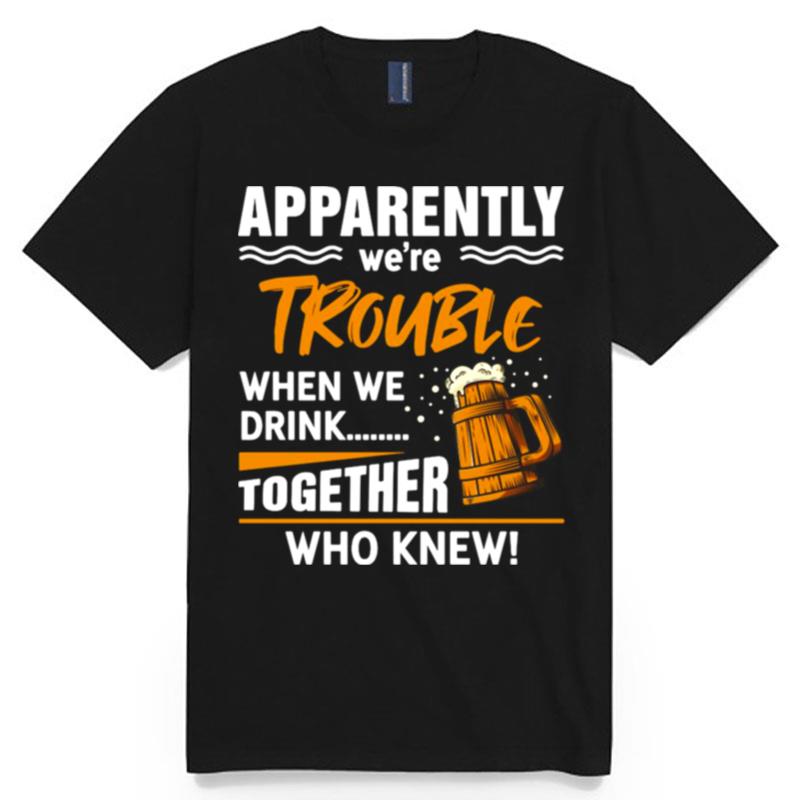 Beer Apparently Were Trouble When We Drink Together Who Knew T-Shirt